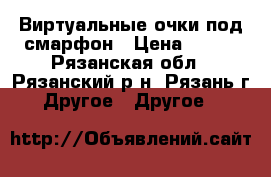 Виртуальные очки под смарфон › Цена ­ 400 - Рязанская обл., Рязанский р-н, Рязань г. Другое » Другое   